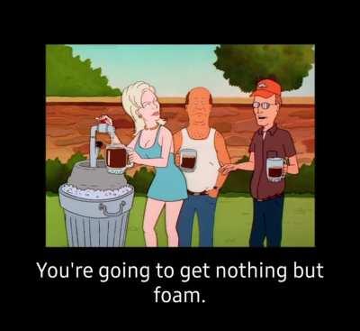 You're going to get nothing but foam...