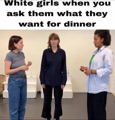 White girls when younask them what they want for dinner