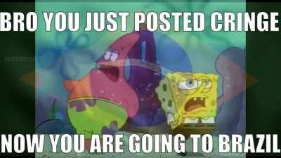 bro you just posted cringe now youre going to brazil