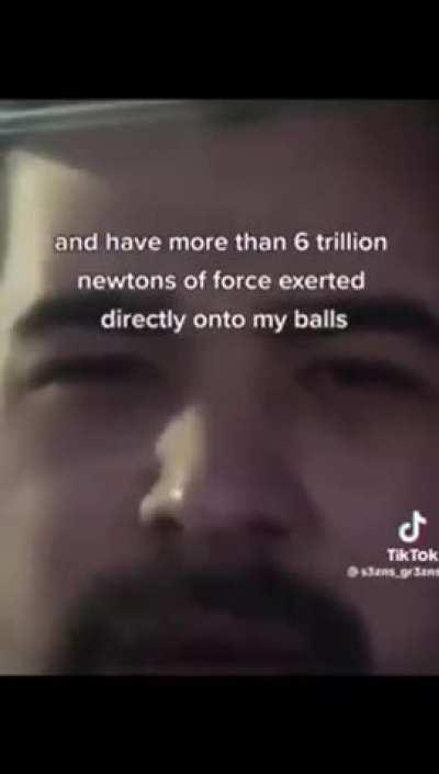 6 trillion newtons of force exerted directly onto my balls