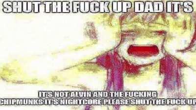 SHUT THE FUCK UP DAD ITS NOT ALVIN AND THE FUCKING CHIPMUNKS ITS NIGHTCORE PLEASE SHUT THE FUCK UP