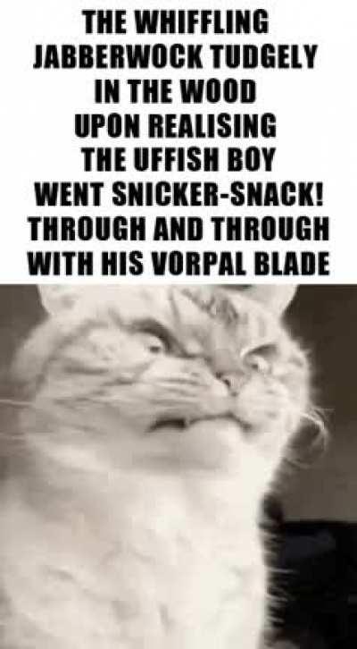 ’Twas brillig, and the slithy toves Did gyre and gimble in the wabe: All mimsy were the borogoves, And the mome raths outgrabe. “Beware the Jabberwock, my son! The jaws that bite, the claws that catch! Beware the Jubjub bird, and shun The frumious Banders