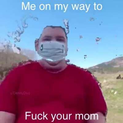 Me on my way to fuck your mom