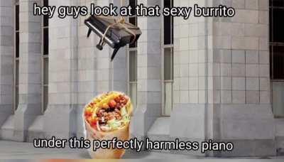 u/Burrito_fucker_69 the burrito isn't poisoned this time, I promise