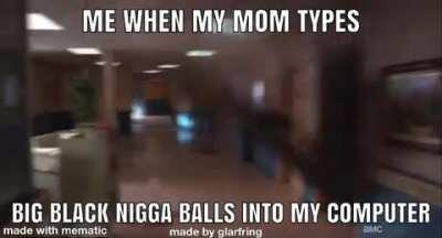 wont even lie this is definitely me when my mom types big black nigga balls into my computer 😰