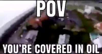 POV you cover in oil ant it's raining