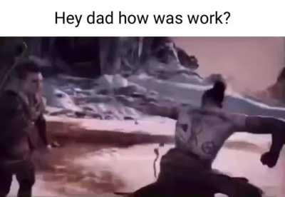 Me when I ask my dad how his day at work was.