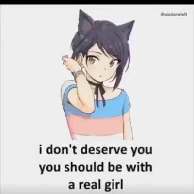 I don’t deserve you, you should be with a real girl 😞