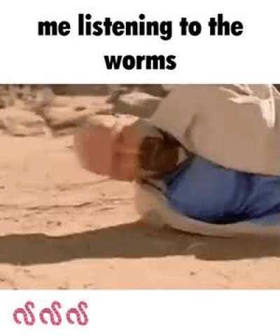 Me listening to the worms