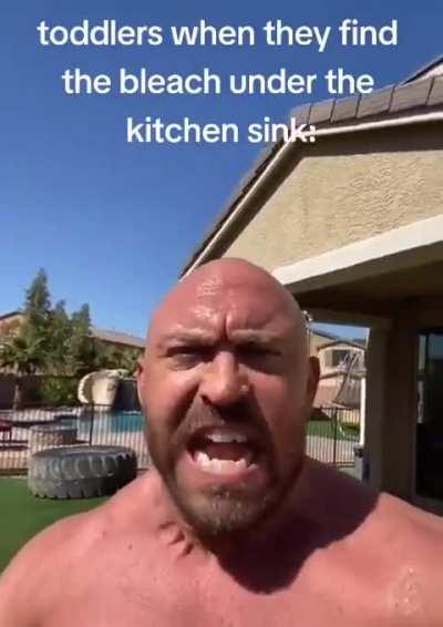 toddlers when they find the bleach under the kitchen sink