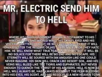 MR. ELECTRIC SEND HER TO HELL WHERE HER UNHOLY TORMENT MAY BE A TESTAMENT TO HER WRECHED LIFE AND WICKED WAYS. HER SKIN FLAYED AND HER VISCERA SCATTERED ABOUT, SHE WILL WEEP AND CRY BUT IT WILLONLY BOLSTER THE RESOLVE OF HER TORMENTERS, FOR THEY HATE HER.