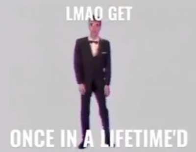Lmao get once in a lifetime'd