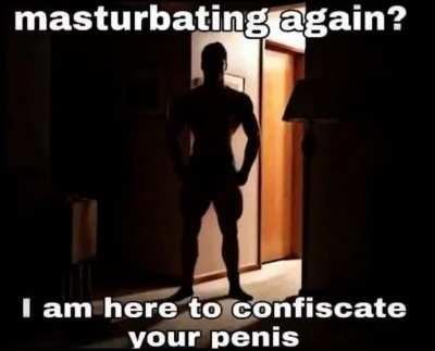 oh you don’t want your dick confiscated