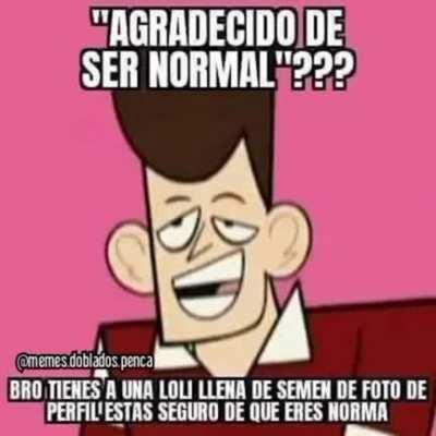 Man eso llamas normal? Eres un enfermo